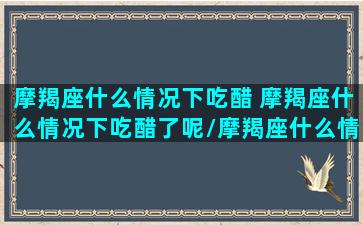 摩羯座什么情况下吃醋 摩羯座什么情况下吃醋了呢/摩羯座什么情况下吃醋 摩羯座什么情况下吃醋了呢-我的网站